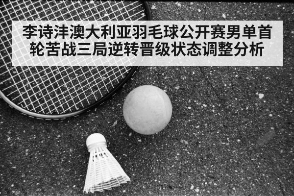 李诗沣澳大利亚羽毛球公开赛男单首轮苦战三局逆转晋级状态调整分析