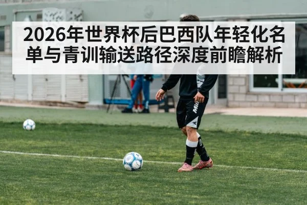 2026年世界杯后巴西队年轻化名单与青训输送路径深度前瞻解析