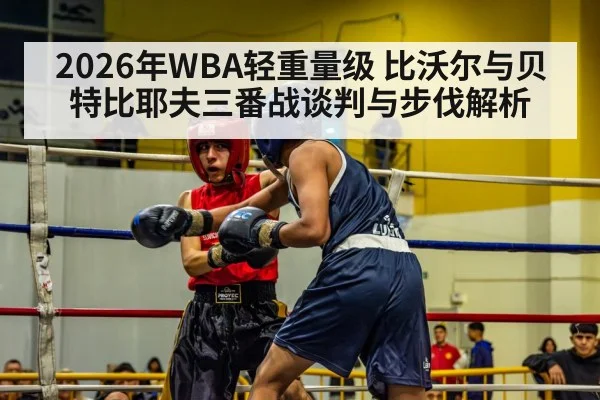 2026年WBA轻重量级 比沃尔与贝特比耶夫三番战谈判与步伐解析